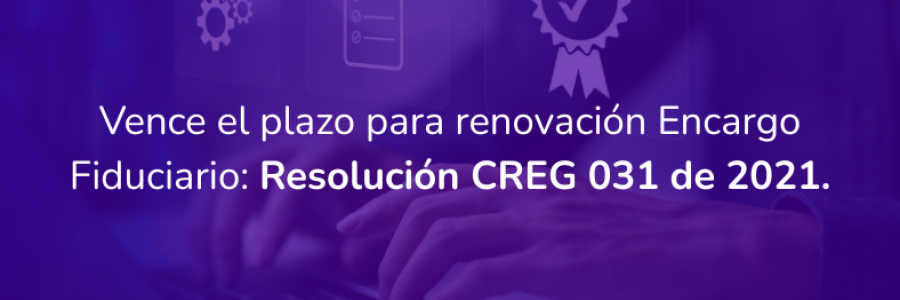 Vence el plazo para renovación Encargo Fiduciario: Resolución CREG 031 de 2021.